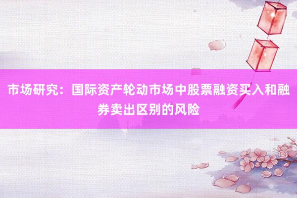 市场研究:国际资产轮动市场中股票融资买入和融券卖出区别的风险