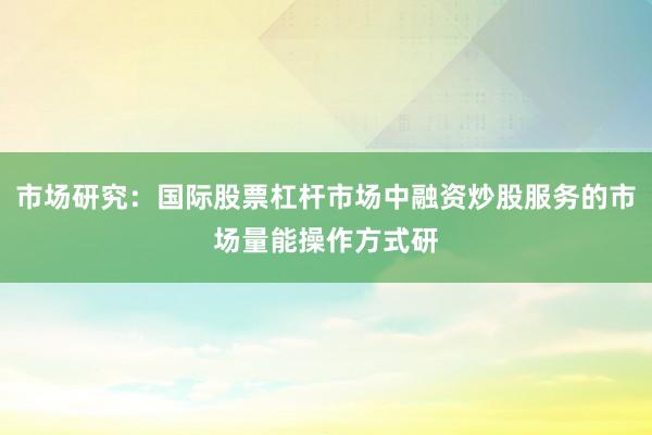 市场研究:国际股票杠杆市场中融资炒股服务的市场量能操作方式研