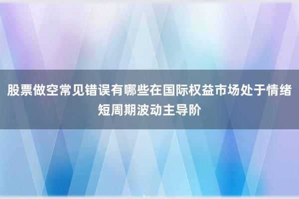 股票做空常见错误有哪些在国际权益市场处于情绪短周期波动主导阶