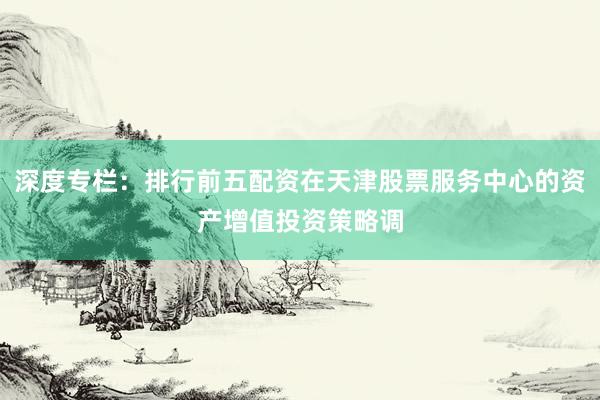 深度专栏:排行前五配资在天津股票服务中心的资产增值投资策略调