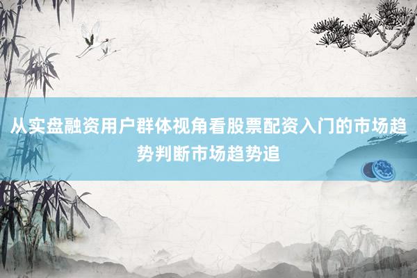 从实盘融资用户群体视角看股票配资入门的市场趋势判断市场趋势追