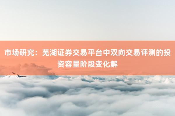 市场研究：芜湖证券交易平台中双向交易评测的投资容量阶段变化解