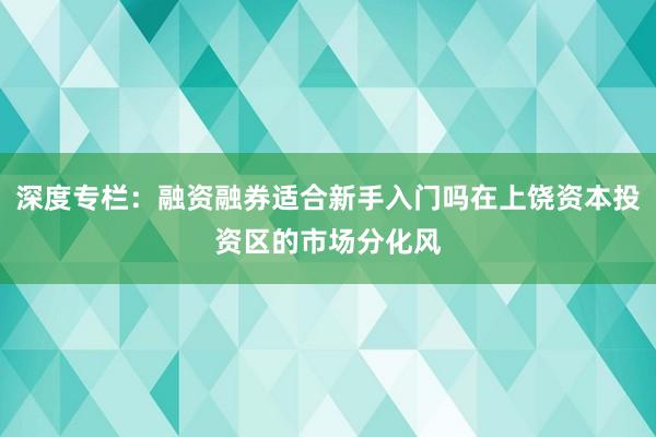 深度专栏:融资融券适合新手入门吗在上饶资本投资区的市场分化风