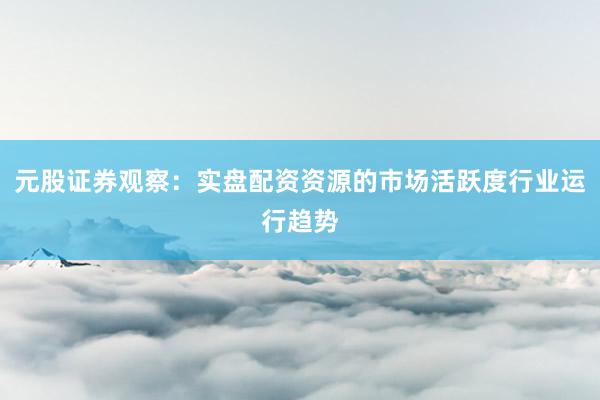 元股证券观察:实盘配资资源的市场活跃度行业运行趋势