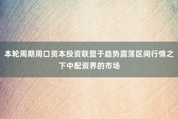 本轮周期周口资本投资联盟于趋势震荡区间行情之下中配资界的市场