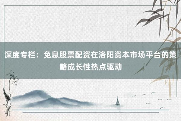 深度专栏：免息股票配资在洛阳资本市场平台的策略成长性热点驱动
