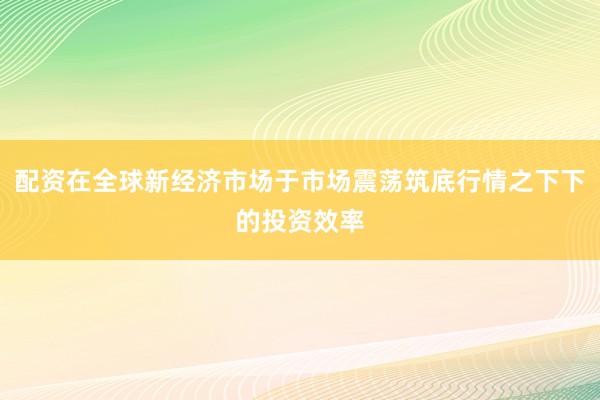 配资在全球新经济市场于市场震荡筑底行情之下下的投资效率