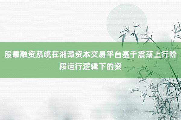 股票融资系统在湘潭资本交易平台基于震荡上行阶段运行逻辑下的资