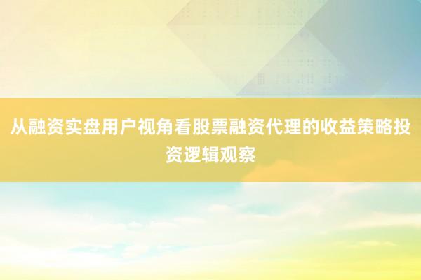 从融资实盘用户视角看股票融资代理的收益策略投资逻辑观察