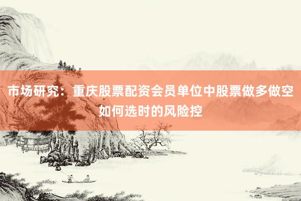 市场研究：重庆股票配资会员单位中股票做多做空如何选时的风险控