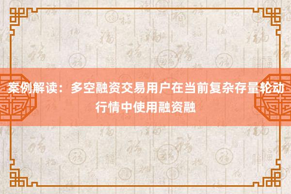 案例解读：多空融资交易用户在当前复杂存量轮动行情中使用融资融