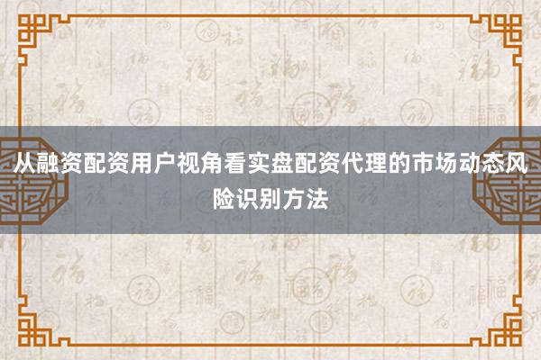从融资配资用户视角看实盘配资代理的市场动态风险识别方法