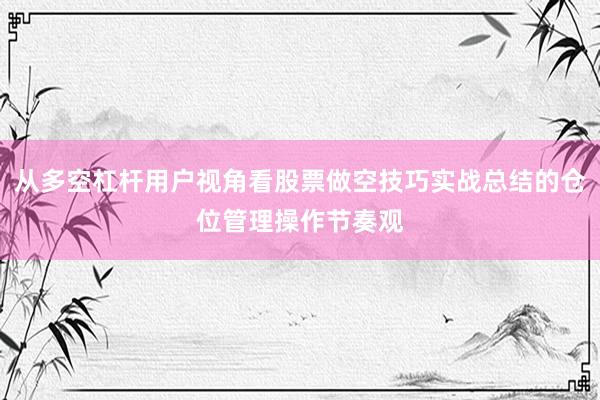 从多空杠杆用户视角看股票做空技巧实战总结的仓位管理操作节奏观