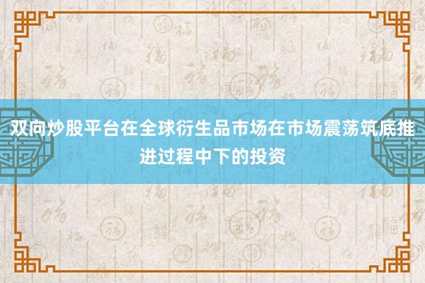 双向炒股平台在全球衍生品市场在市场震荡筑底推进过程中下的投资