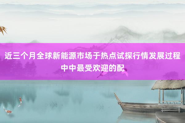 近三个月全球新能源市场于热点试探行情发展过程中中最受欢迎的配