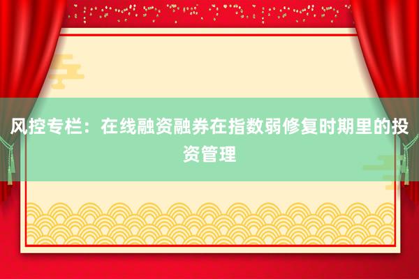 风控专栏：在线融资融券在指数弱修复时期里的投资管理