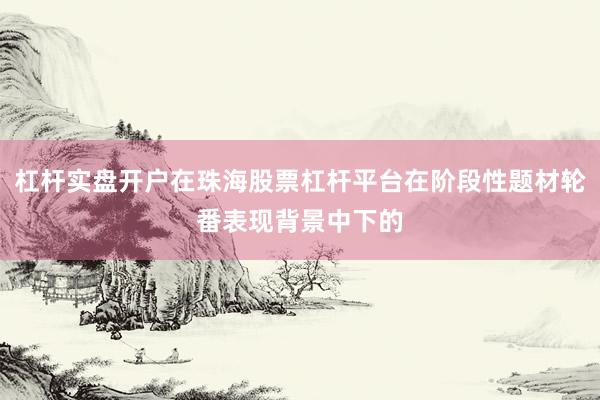 杠杆实盘开户在珠海股票杠杆平台在阶段性题材轮番表现背景中下的
