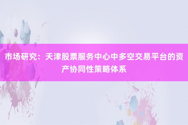 市场研究：天津股票服务中心中多空交易平台的资产协同性策略体系
