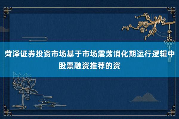 菏泽证券投资市场基于市场震荡消化期运行逻辑中股票融资推荐的资