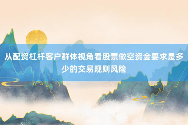 从配资杠杆客户群体视角看股票做空资金要求是多少的交易规则风险