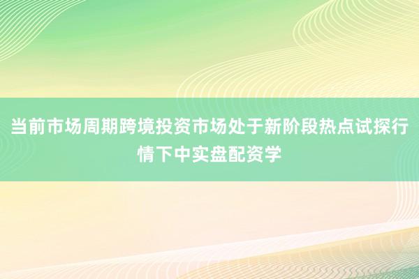 当前市场周期跨境投资市场处于新阶段热点试探行情下中实盘配资学
