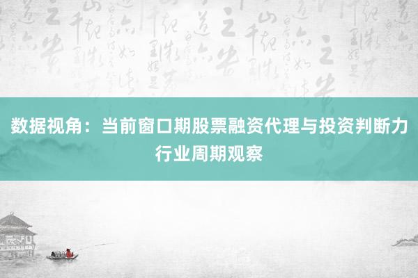 数据视角：当前窗口期股票融资代理与投资判断力行业周期观察