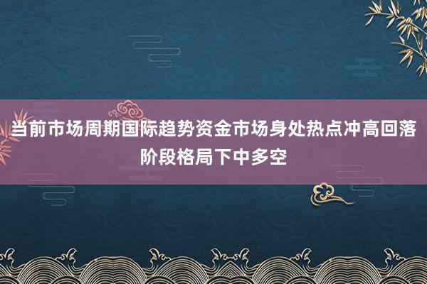 当前市场周期国际趋势资金市场身处热点冲高回落阶段格局下中多空