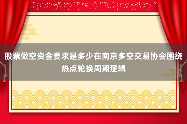 股票做空资金要求是多少在南京多空交易协会围绕热点轮换周期逻辑