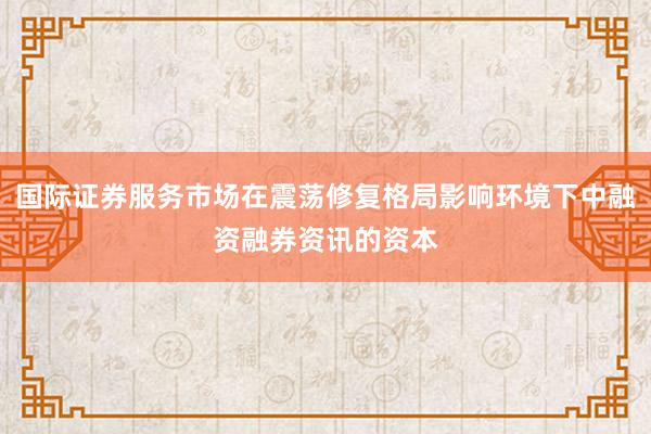 国际证券服务市场在震荡修复格局影响环境下中融资融券资讯的资本