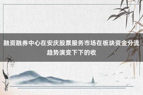 融资融券中心在安庆股票服务市场在板块资金分流趋势演变下下的收