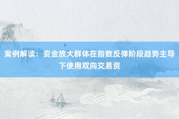 案例解读：资金放大群体在指数反弹阶段趋势主导下使用双向交易资