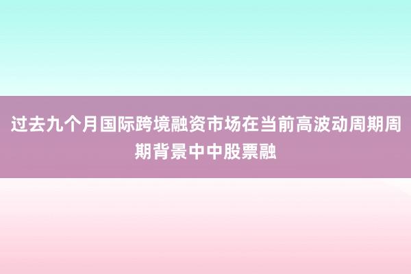 过去九个月国际跨境融资市场在当前高波动周期周期背景中中股票融