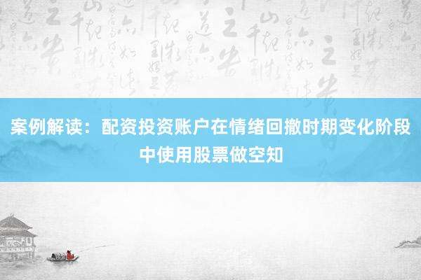 案例解读：配资投资账户在情绪回撤时期变化阶段中使用股票做空知