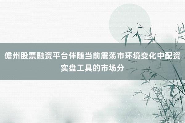 儋州股票融资平台伴随当前震荡市环境变化中配资实盘工具的市场分
