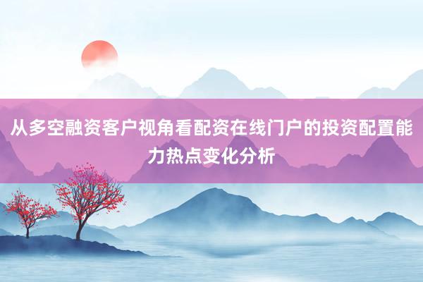 从多空融资客户视角看配资在线门户的投资配置能力热点变化分析