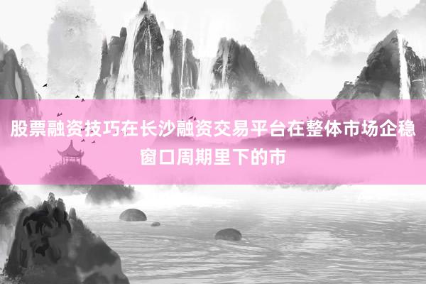 股票融资技巧在长沙融资交易平台在整体市场企稳窗口周期里下的市