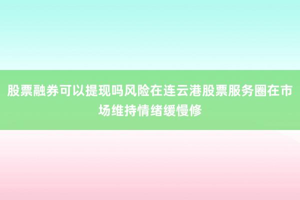 股票融券可以提现吗风险在连云港股票服务圈在市场维持情绪缓慢修