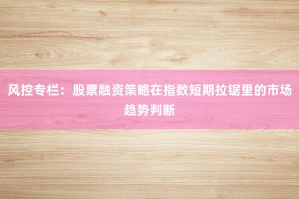 风控专栏：股票融资策略在指数短期拉锯里的市场趋势判断