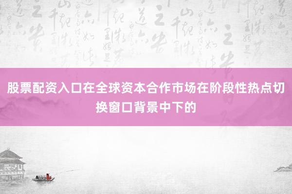 股票配资入口在全球资本合作市场在阶段性热点切换窗口背景中下的