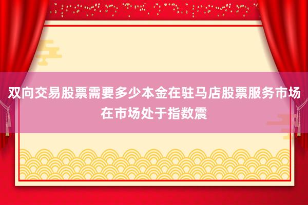 双向交易股票需要多少本金在驻马店股票服务市场在市场处于指数震
