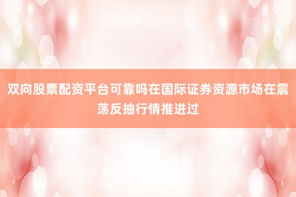 双向股票配资平台可靠吗在国际证券资源市场在震荡反抽行情推进过
