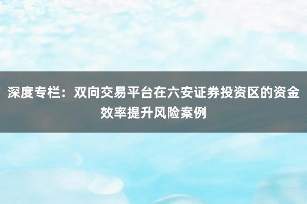 深度专栏：双向交易平台在六安证券投资区的资金效率提升风险案例