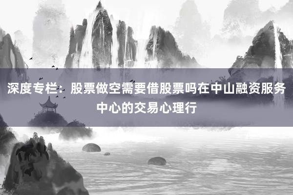 深度专栏：股票做空需要借股票吗在中山融资服务中心的交易心理行