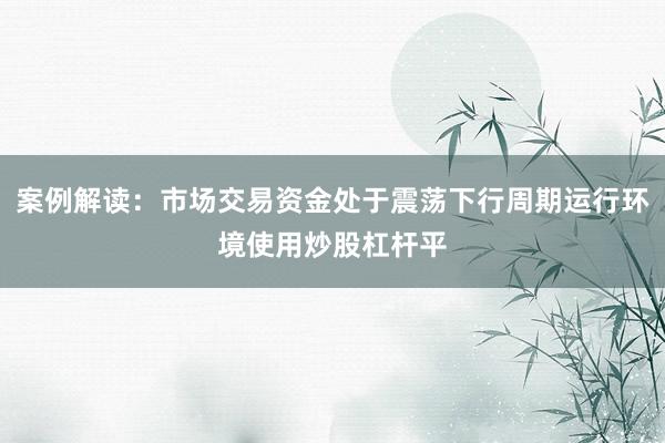 案例解读:市场交易资金处于震荡下行周期运行环境使用炒股杠杆平