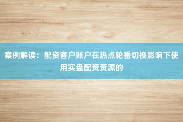 案例解读：配资客户账户在热点轮番切换影响下使用实盘配资资源的