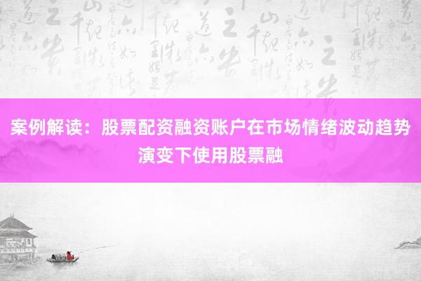 案例解读：股票配资融资账户在市场情绪波动趋势演变下使用股票融