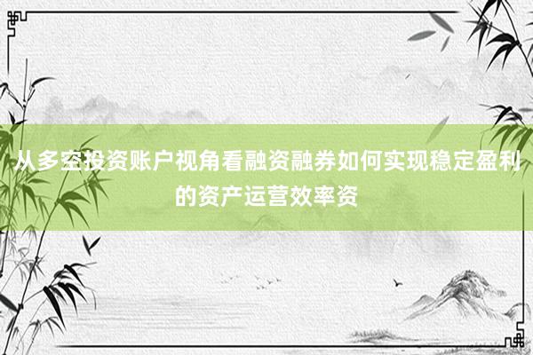 从多空投资账户视角看融资融券如何实现稳定盈利的资产运营效率资