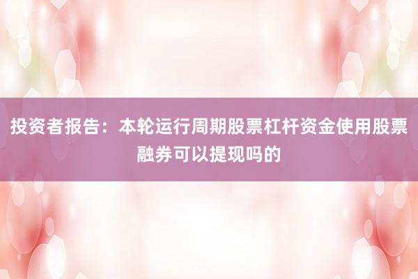 投资者报告：本轮运行周期股票杠杆资金使用股票融券可以提现吗的
