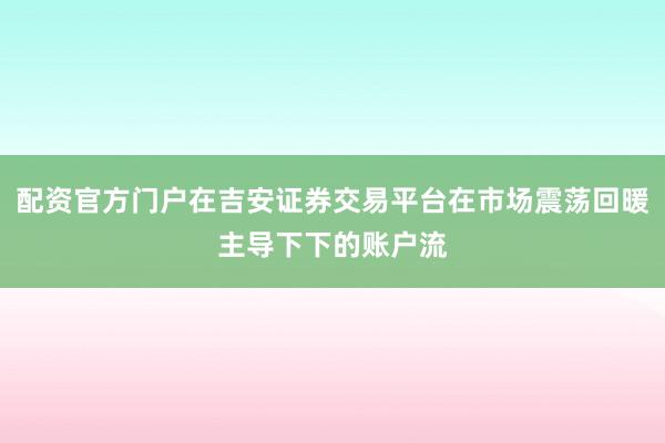 配资官方门户在吉安证券交易平台在市场震荡回暖主导下下的账户流