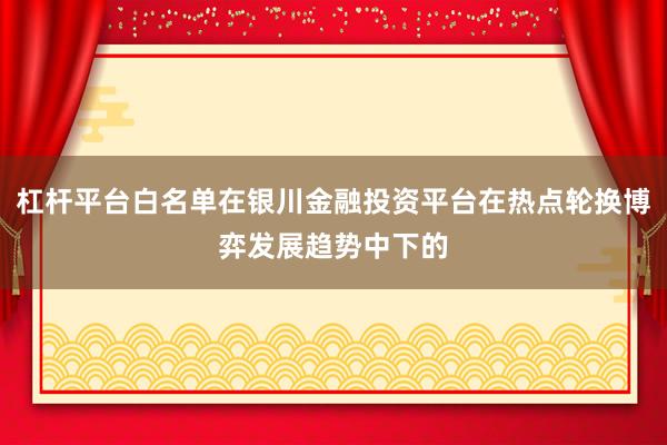 杠杆平台白名单在银川金融投资平台在热点轮换博弈发展趋势中下的